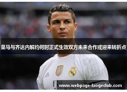 皇马与齐达内解约何时正式生效双方未来合作或迎来转折点