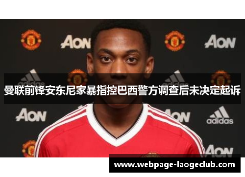 曼联前锋安东尼家暴指控巴西警方调查后未决定起诉 曼联前锋安东尼家暴指控巴西警方调查后未决定起诉